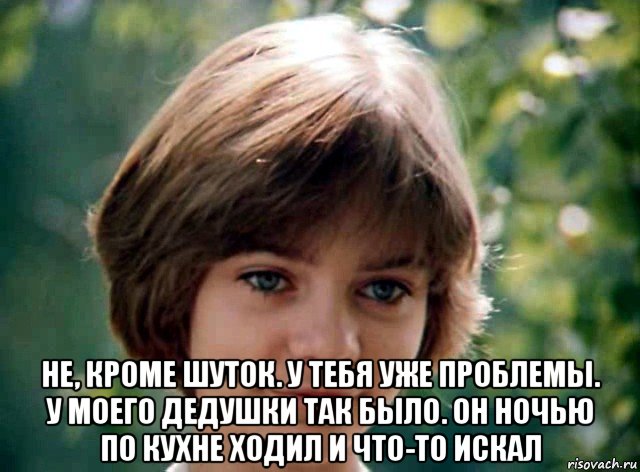  не, кроме шуток. у тебя уже проблемы. у моего дедушки так было. он ночью по кухне ходил и что-то искал