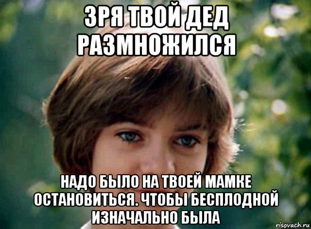 зря твой дед размножился надо было на твоей мамке остановиться. чтобы бесплодной изначально была