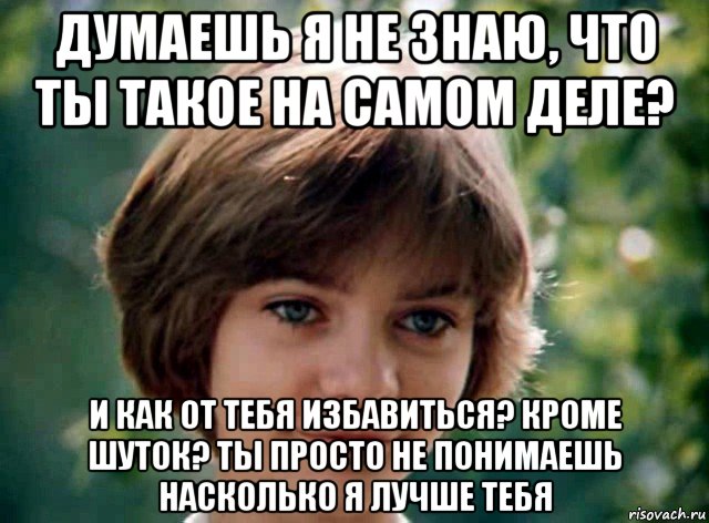 думаешь я не знаю, что ты такое на самом деле? и как от тебя избавиться? кроме шуток? ты просто не понимаешь насколько я лучше тебя