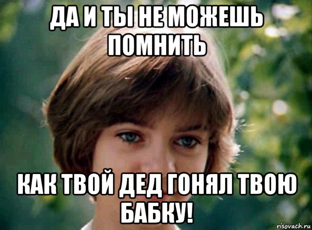 да и ты не можешь помнить как твой дед гонял твою бабку!
