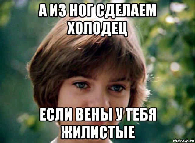 а из ног сделаем холодец если вены у тебя жилистые