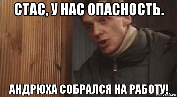 стас, у нас опасность. андрюха собрался на работу!