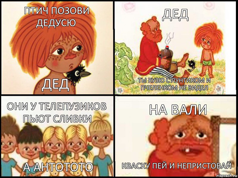 птич позови дедусю дед дед ты кузю с лунтиком и пчеленком не видел они у телепузиков пьют сливки а антотото на вали кваску пей и непристовай