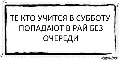 те кто учится в субботу
попадают в рай без очереди 