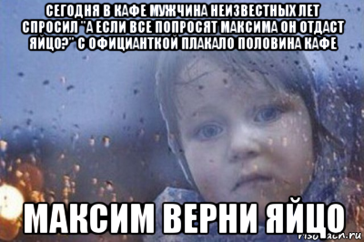 сегодня в кафе мужчина неизвестных лет спросил "а если все попросят максима он отдаст яйцо?" с официанткой плакало половина кафе максим верни яйцо