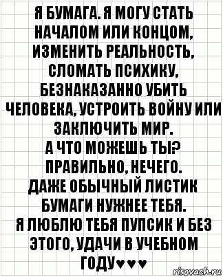 я Бумага. Я могу стать началом или концом, изменить реальность, сломать психику, безнаказанно убить человека, устроить войну или заключить мир.
А что можешь ты?
Правильно, нечего.
Даже обычный листик бумаги нужнее тебя.
я люблю тебя пупсик и без этого, удачи в учебном году♥♥♥, Комикс  бумага