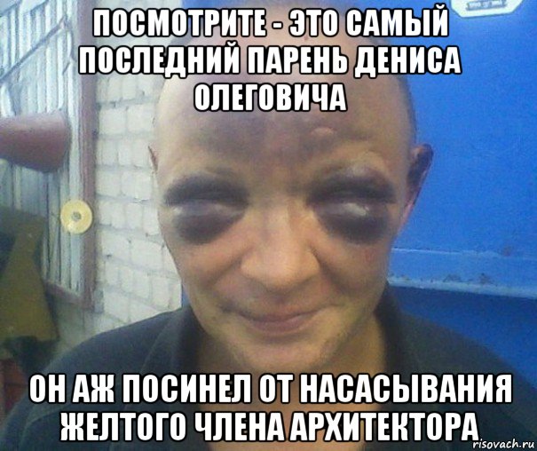 посмотрите - это самый последний парень дениса олеговича он аж посинел от насасывания желтого члена архитектора