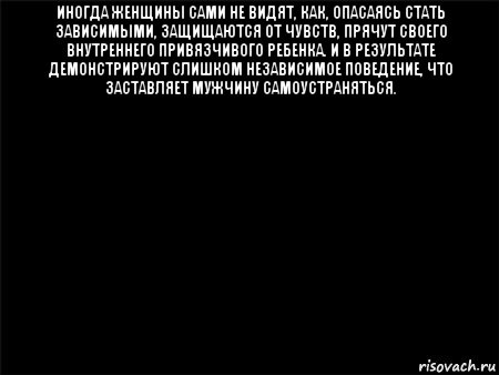 иногда женщины сами не видят, как, опасаясь стать зависимыми, защищаются от чувств, прячут своего внутреннего привязчивого ребенка. и в результате демонстрируют слишком независимое поведение, что заставляет мужчину самоустраняться. 