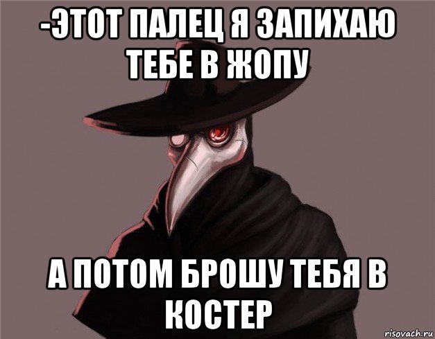 -этот палец я запихаю тебе в жопу а потом брошу тебя в костер