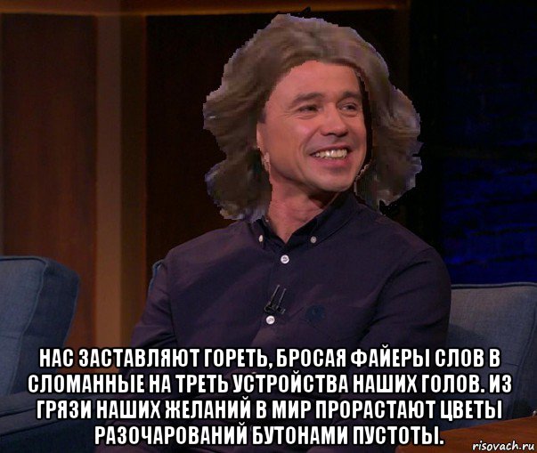  нас заставляют гореть, бросая файеры слов в сломанные на треть устройства наших голов. из грязи наших желаний в мир прорастают цветы разочарований бутонами пустоты.