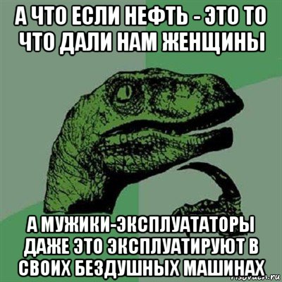 а что если нефть - это то что дали нам женщины а мужики-эксплуататоры даже это эксплуатируют в своих бездушных машинах, Мем Филосораптор