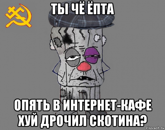 ты чё ёпта опять в интернет-кафе хуй дрочил скотина?
