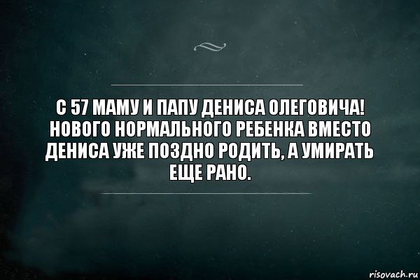 С 57 маму и папу Дениса Олеговича! Нового нормального ребенка вместо Дениса уже поздно родить, а умирать еще рано.