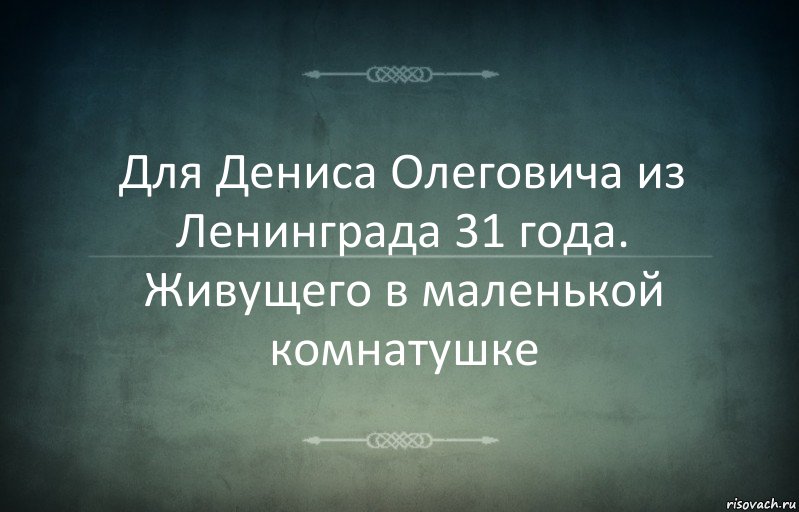 Для Дениса Олеговича из Ленинграда 31 года. Живущего в маленькой комнатушке