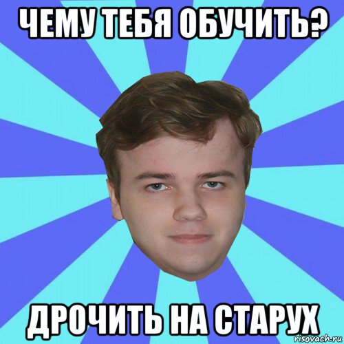 чему тебя обучить? дрочить на старух