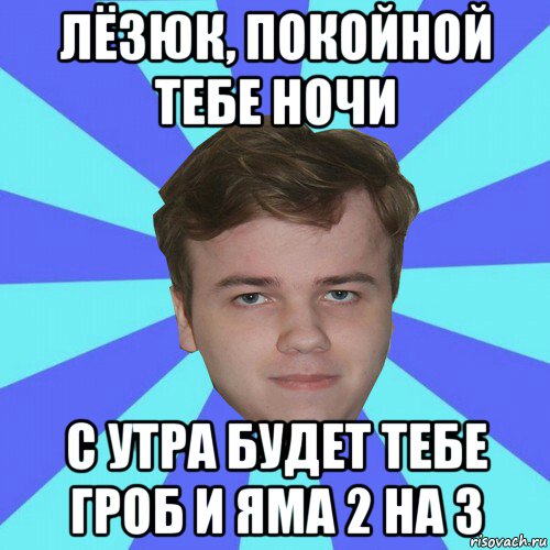 лёзюк, покойной тебе ночи с утра будет тебе гроб и яма 2 на 3