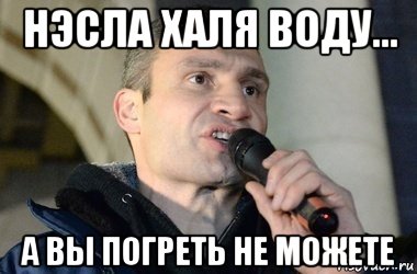 нэсла халя воду... а вы погреть не можете