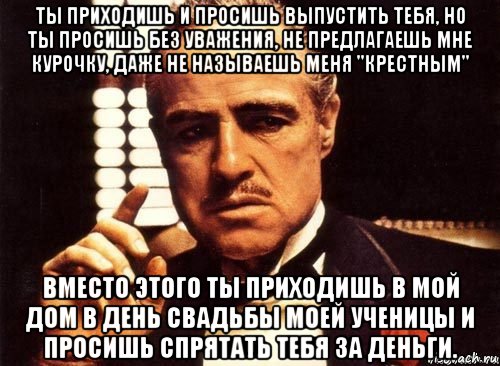 ты приходишь и просишь выпустить тебя, но ты просишь без уважения, не предлагаешь мне курочку, даже не называешь меня "крестным" вместо этого ты приходишь в мой дом в день свадьбы моей ученицы и просишь спрятать тебя за деньги.