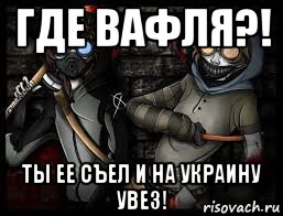 где вафля?! ты ее съел и на украину увез!