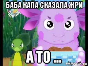 баба капа сказала жри а то ...