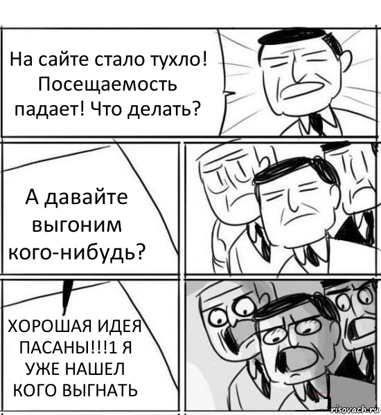 На сайте стало тухло! Посещаемость падает! Что делать? А давайте выгоним кого-нибудь? ХОРОШАЯ ИДЕЯ ПАСАНЫ!!!1 Я УЖЕ НАШЕЛ КОГО ВЫГНАТЬ