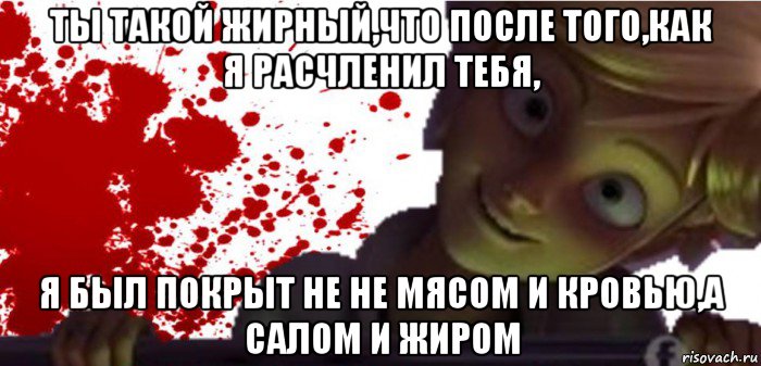 ты такой жирный,что после того,как я расчленил тебя, я был покрыт не не мясом и кровью,а салом и жиром