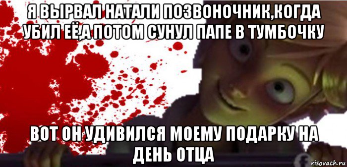 я вырвал натали позвоночник,когда убил её,а потом сунул папе в тумбочку вот он удивился моему подарку на день отца