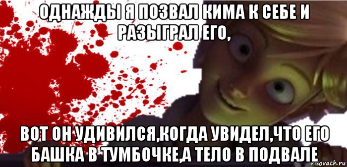 однажды я позвал кима к себе и разыграл его, вот он удивился,когда увидел,что его башка в тумбочке,а тело в подвале