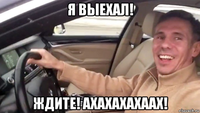 я выехал! ждите! ахахахахаах!