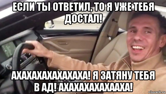 если ты ответил, то я уже тебя достал! ахахахахахахаха! я затяну тебя в ад! ахахахахахааха!
