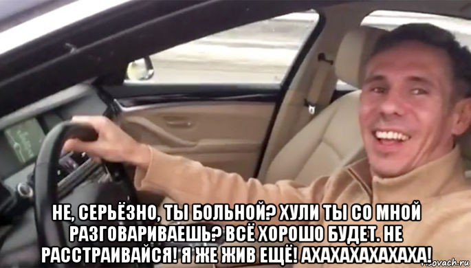  не, серьёзно, ты больной? хули ты со мной разговариваешь? всё хорошо будет. не расстраивайся! я же жив ещё! ахахахахахаха!