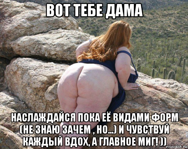 вот тебе дама наслаждайся пока её видами форм (не знаю зачем , но...) и чувствуй каждый вдох, а главное миг! ))