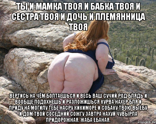 ты и мамка твоя и бабка твоя и сестра твоя и дочь и племянница твоя вертись на чём болтаешься и весь ваш сучий род блядь и вообще подохнешь и разложишься курва нахер бля и приду на могилу тебе насру кикиморе и собаку твою выебу и дом твой соседний сожгу завтра нахуй чувырла придорожная. жаба ебаная.