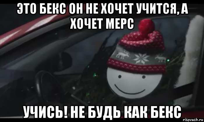 это бекс он не хочет учится, а хочет мерс учись! не будь как бекс