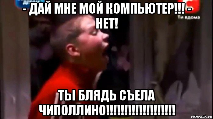 - дай мне мой компьютер!!! - нет! ты блядь съела чиполлино!!!!!!!!!!!!!!!!!!!