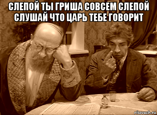 слепой ты гриша совсем слепой слушай что царь тебе говорит 