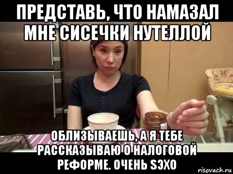 представь, что намазал мне сисечки нутеллой облизываешь, а я тебе рассказываю о налоговой реформе. очень sэхо