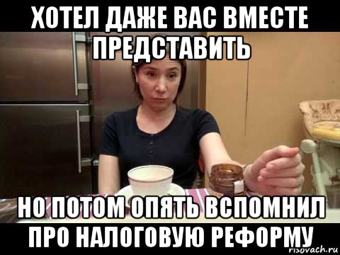 хотел даже вас вместе представить но потом опять вспомнил про налоговую реформу