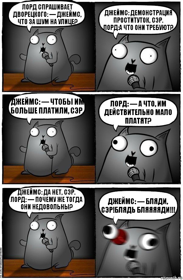 Лорд спрашивает дворецкого: — Джеймс, что за шум на улице? Джеймс: Демонстрация проституток, сэр.
Лорд:А что они требуют? Джеймс: — Чтобы им больше платили, сэр. Лорд: — А что, им действительно мало платят? Джеймс: Да нет, сэр.
Лорд: — Почему же тогда они недовольны? Джеймс: — Бляди, сэр!Блядь Бляяяяди!!!