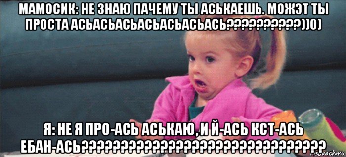 мамосик: не знаю пачему ты аськаешь. можэт ты проста асьасьасьасьасьасьась??????????))0) я: не я про-ась аськаю, и й-ась кст-ась ебан-ась???????????????????????????????, Мем  Ты говоришь (девочка возмущается)