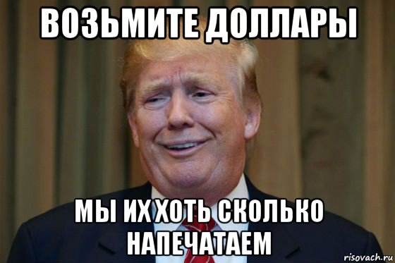 возьмите доллары мы их хоть сколько напечатаем