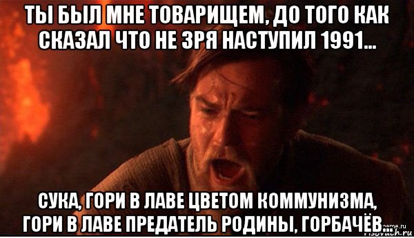 ты был мне товарищем, до того как сказал что не зря наступил 1991... сука, гори в лаве цветом коммунизма, гори в лаве предатель родины, горбачёв...