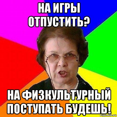 на игры отпустить? на физкультурный поступать будешь!