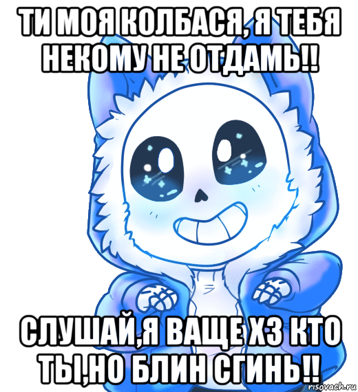 ти моя колбася, я тебя некому не отдамь!! слушай,я ваще хз кто ты,но блин сгинь!!