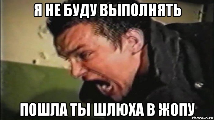 я не буду выполнять пошла ты шлюха в жопу