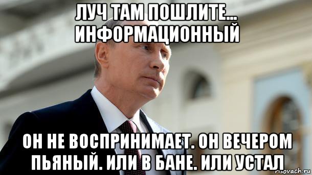 луч там пошлите... информационный он не воспринимает. он вечером пьяный. или в бане. или устал