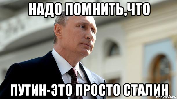 надо помнить,что путин-это просто сталин