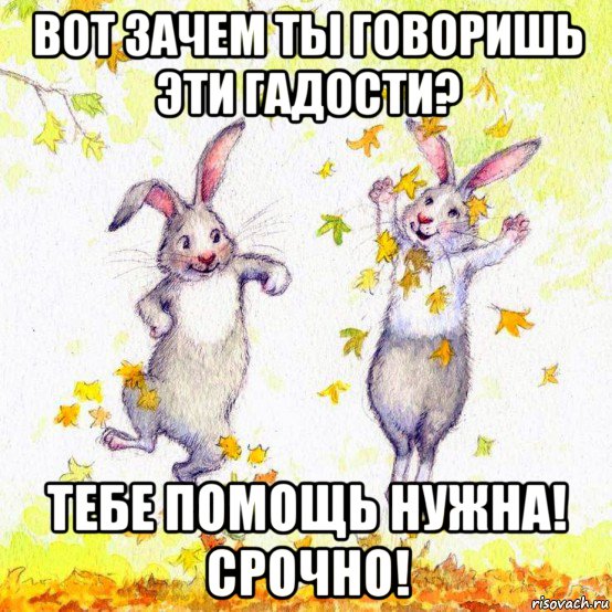 вот зачем ты говоришь эти гадости? тебе помощь нужна! срочно!