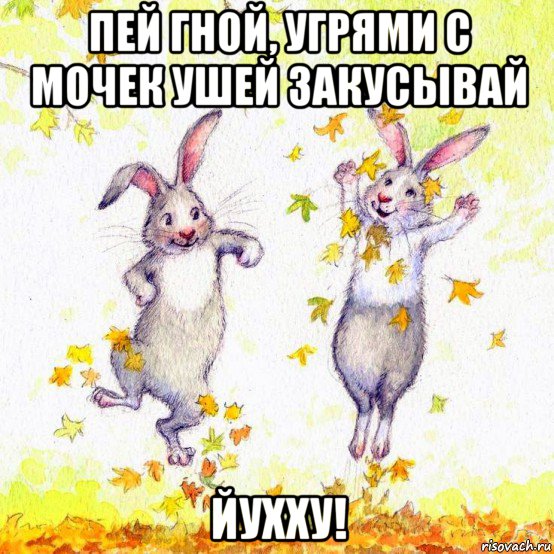 пей гной, угрями с мочек ушей закусывай йухху!