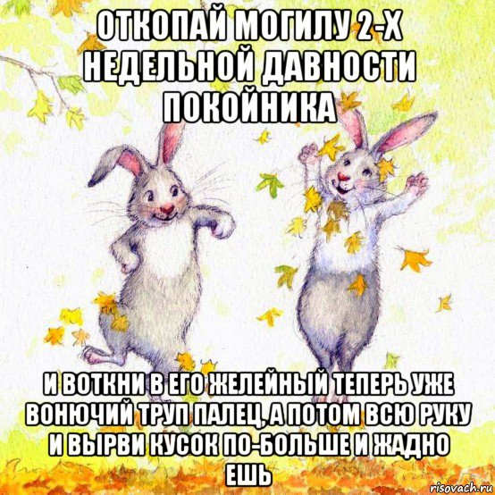 откопай могилу 2-х недельной давности покойника и воткни в его желейный теперь уже вонючий труп палец, а потом всю руку и вырви кусок по-больше и жадно ешь